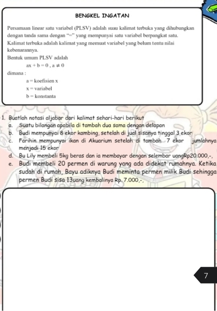 BENGKEL INGATAN 
Persamaan linear satu variabel (PLSV) adalah suau kalimat terbuka yang dihubungkan 
dengan tanda sama dengan “=” yang mempunyai satu variabel berpangkat satu. 
Kalimat terbuka adalah kalimat yang memuat variabel yang belum tentu nilai 
kebenarannya. 
Bentuk umum PLSV adalah
ax+b=0, a!= 0
dimana :
a= koefisien x
x= variabel
b= konstanta 
1. Buatlah notasi aljabar dari kalimat sehari-hari berikut 
a. Suatu bilangan apabila di tambah dua sama dengan delapan 
b. Budi mempunyai 8 ekor kambing, setelah di jual sisanya tinggal 3 ekor 
c. Farihin mempunyai ikan di Akuarium setelah di tambah 7 ekor jumlahnya 
menjadi 15 ekor 
d. Bu Lily membeli 5kg beras dan ia membayar dengan selembar uangRp20.000,-, 
e. Budi membeli 20 permen di warung yang ada didekat rumahnya. Ketika 
sudah di rumah, Bayu adiknya Budi meminta permen milik Budi sehingga 
permen Budi sisa 13uang kembalinya Rp. 7.000,-,
7