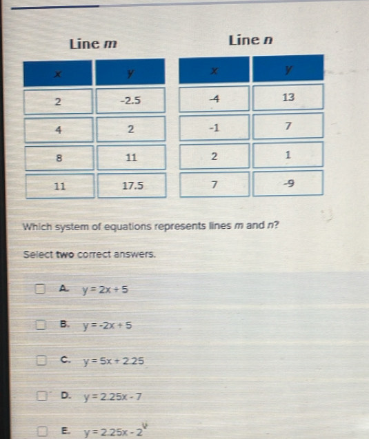 Line m Line n
Which system of equations represents lines m and n?
Select two correct answers.
A y=2x+5
B. y=-2x+5
C. y=5x+2.25
D. y=2.25x-7
E. y=2.25x-2^y