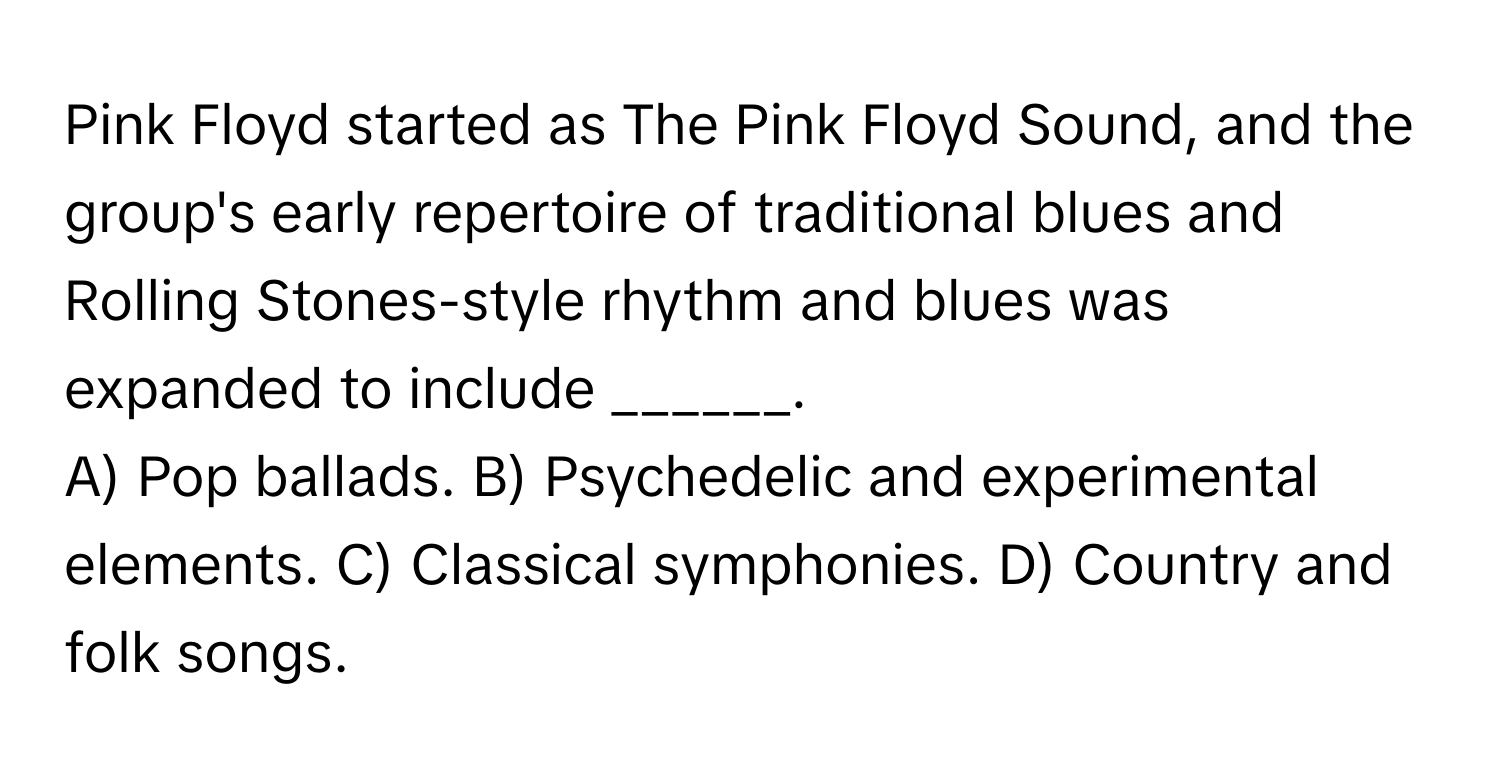 Pink Floyd started as The Pink Floyd Sound, and the group's early repertoire of traditional blues and Rolling Stones-style rhythm and blues was expanded to include ______.

A) Pop ballads. B) Psychedelic and experimental elements. C) Classical symphonies. D) Country and folk songs.