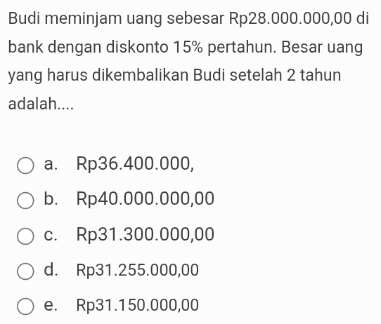 Budi meminjam uang sebesar Rp28.000.000,00 di
bank dengan diskonto 15% pertahun. Besar uang
yang harus dikembalikan Budi setelah 2 tahun
adalah....
a. Rp36.400.000,
b. Rp40.000.000,00
c. Rp31.300.000,00
d. Rp31.255.000,00
e. Rp31.150.000,00