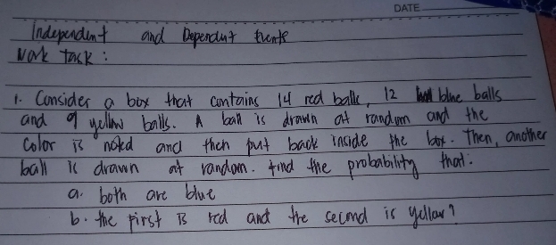 Independent and Dependnt trents 
work tack : 
1. Consider a box that contains 14 red balk, 12 bliue balls 
and 9 yellow balls. A bal is drawn of randum and the 
color is noted and then put back inside the box. Then, another 
ball is drawn at randon. find the probability that 
a both are blue 
6. the pirst is red and the second is yollow?