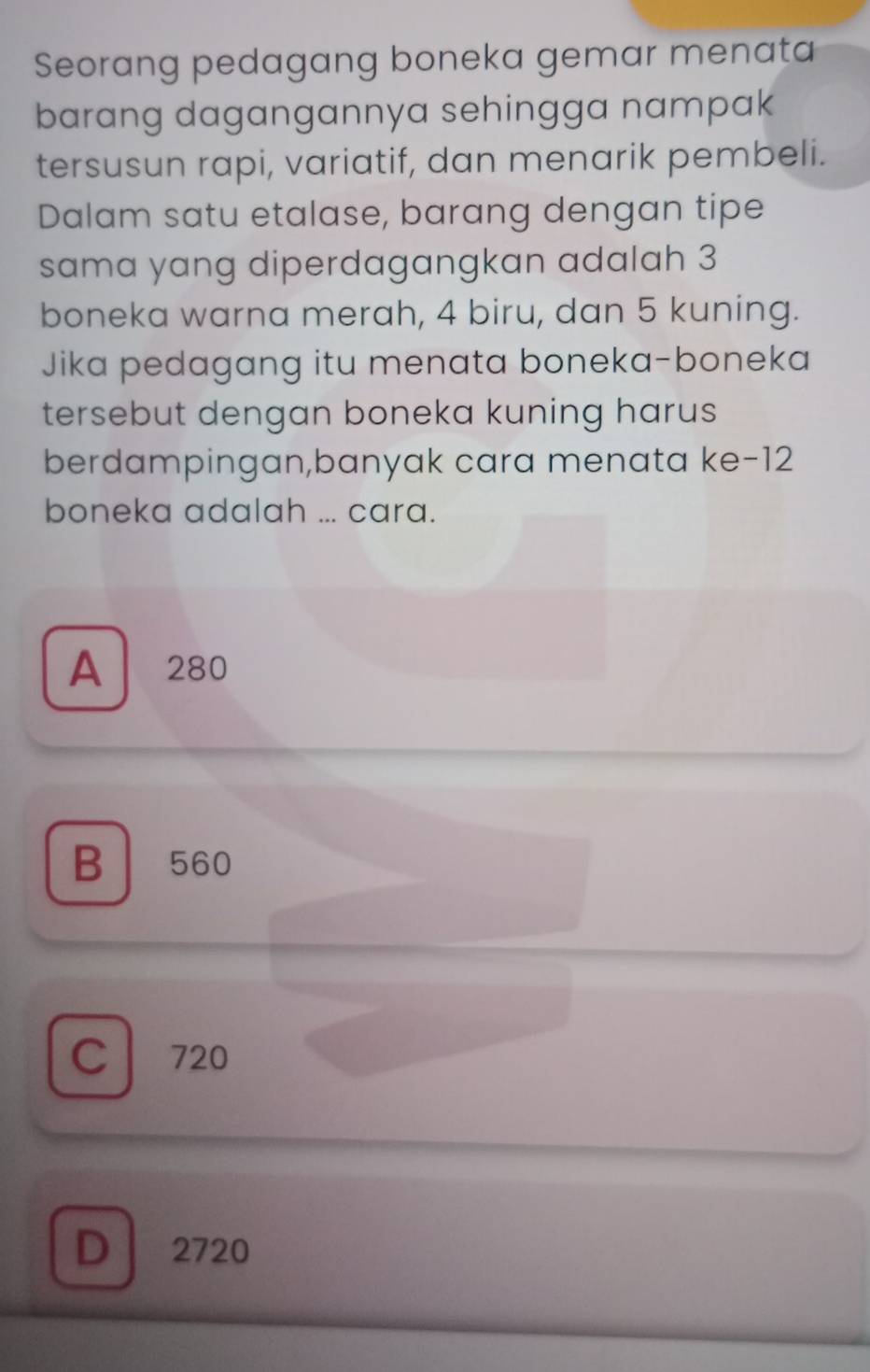 Seorang pedagang boneka gemar menata
barang dagangannya sehingga nampak
tersusun rapi, variatif, dan menarik pembeli.
Dalam satu etalase, barang dengan tipe
sama yang diperdagangkan adalah 3
boneka warna merah, 4 biru, dan 5 kuning.
Jika pedagang itu menata boneka-boneka
tersebut dengan boneka kuning harus
berdampingan,banyak cara menata ke- 12
boneka adalah ... cara.
A 280
B 560
C 720
D ₹2720