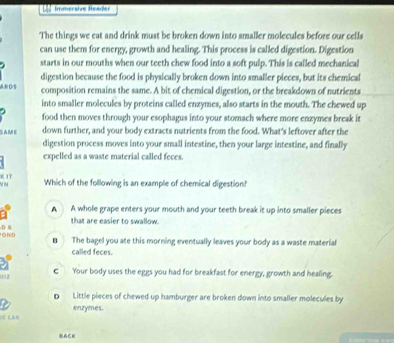 Lon Immersive Reader
The things we eat and drink must be broken down into smaller molecules before our cells
can use them for energy, growth and healing. This process is called digestion. Digestion
starts in our mouths when our teeth chew food into a soft pulp. This is called mechanical
digestion because the food is physically broken down into smaller pieces, but its chemical
ARDS composition remains the same. A bit of chemical digestion, or the breakdown of nutrients
into smaller molecules by proteins called enzymes, also starts in the mouth. The chewed up
food then moves through your esophagus into your stomach where more enzymes break it
SAME down further, and your body extracts nutrients from the food. What’s leftover after the
digestion process moves into your small intestine, then your large intestine, and finally
expelled as a waste material called feces.
K IT
V N Which of the following is an example of chemical digestion?
A A whole grape enters your mouth and your teeth break it up into smaller pieces
#
that are easier to swallow.
D B
OND B The bagel you ate this morning eventually leaves your body as a waste material
called feces.
uiz C Your body uses the eggs you had for breakfast for energy, growth and healing.
D Little pieces of chewed up hamburger are broken down into smaller molecules by

enzymes.
IC LAB
BACK