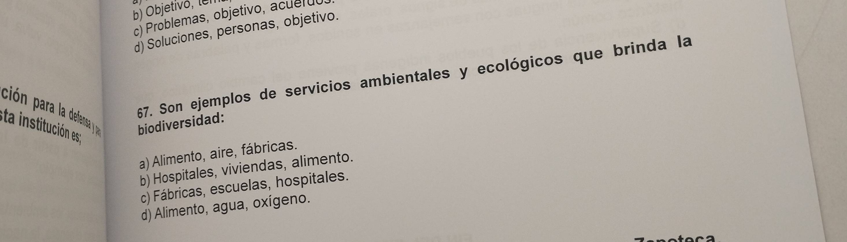 b) Objetivo, len
c) roblemas, ob jetivo, d
d) Soluciones, personas, objetivo.
ción para la defensa y 
67. Son ejemplos de servicios ambientales y ecológicos que brinda la
eta institución es 
biodiversidad:
a) Alimento, aire, fábricas.
b) Hospitales, viviendas, alimento.
c) Fábricas, escuelas, hospitales.
d) Alimento, agua, oxígeno.