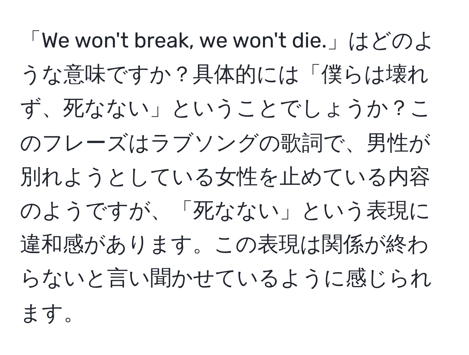 「We won't break, we won't die.」はどのような意味ですか？具体的には「僕らは壊れず、死なない」ということでしょうか？このフレーズはラブソングの歌詞で、男性が別れようとしている女性を止めている内容のようですが、「死なない」という表現に違和感があります。この表現は関係が終わらないと言い聞かせているように感じられます。