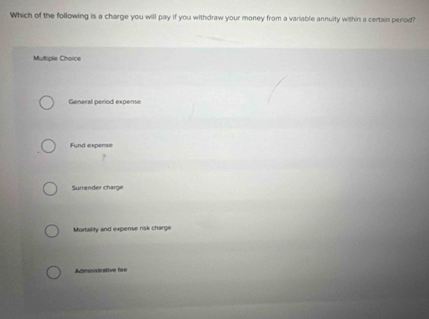 Which of the following is a charge you will pay if you withdraw your money from a variable annuity within a certain period?
Multiple Choice
General period expense
Fund expense
Surrender charge
Mortality and expense risk charge
Administrative fee