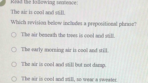 Read the following sentence:
The air is cool and still.
Which revision below includes a prepositional phrase?
The air beneath the trees is cool and still.
The early morning air is cool and still.
The air is cool and still but not damp.
The air is cool and still, so wear a sweater.