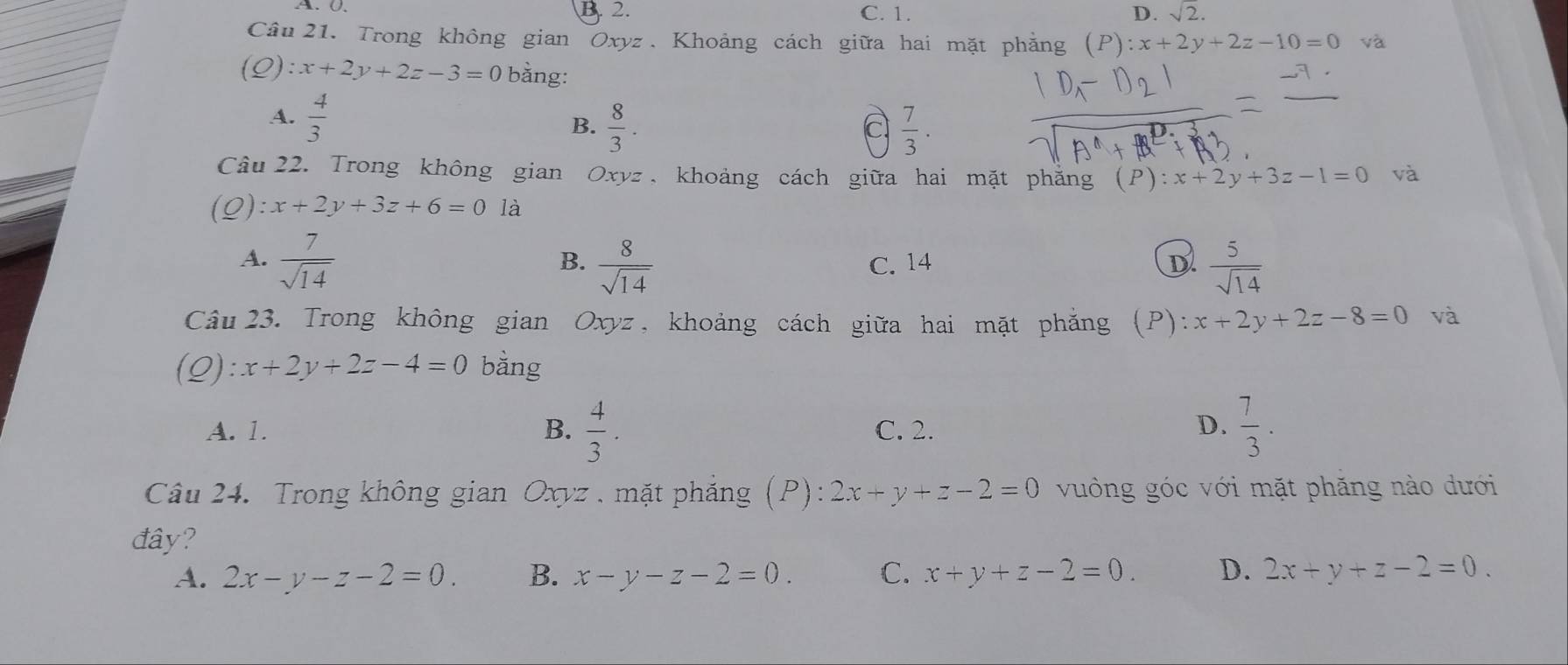 A. 0. B. 2. C. 1. D. sqrt(2). 
Câu 21. Trong không gian Oxyz. Khoảng cách giữa hai mặt phẳng (P):x+2y+2z-10=0 và
:x+2y+2z-3=0 bằng:
A.  4/3  B.  8/3 . 
a  7/3 . 
Câu 22. Trong không gian Oxyz , khoảng cách giữa hai mặt phăng (P) :x+2y+3z-1=0 và
:x+2y+3z+6=0 là
A.  7/sqrt(14)   8/sqrt(14)  C. 14 D  5/sqrt(14) 
B.
Câu 23. Trong không gian Oxyz, khoảng cách giữa hai mặt phăng (P): x+2y+2z-8=0 và
(Q) l:x+2y+2z-4=0 bằng
A. 1. B.  4/3 . C. 2. D.  7/3 . 
Câu 24. Trong không gian Oxyz. mặt phẳng (P): 2x+y+z-2=0 vuông góc với mặt phăng nào dưới
đây?
A. 2x-y-z-2=0. B. x-y-z-2=0. C. x+y+z-2=0. D. 2x+y+z-2=0.