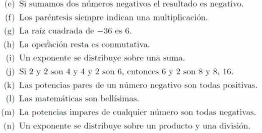 Si sumamos dos números negativos el resultado es negativo. 
(f) Los paréntesis siempre indican una multiplicación. 
(g) La raíz cuadrada de −36 es 6. 
(h) La operación resta es conmutativa. 
(i) Un exponente se distribuye sobre una suma. 
(j) Si 2 y 2 son 4 y 4 y 2 son 6, entonces 6 y 2 son 8 y 8, 16. 
(k) Las potencias pares de un número negativo son todas positivas. 
(l) Las matemáticas son bellísimas. 
(m) La potencias impares de cualquier número son todas negativas. 
(n) Un exponente se distribuye sobre un producto y una división.