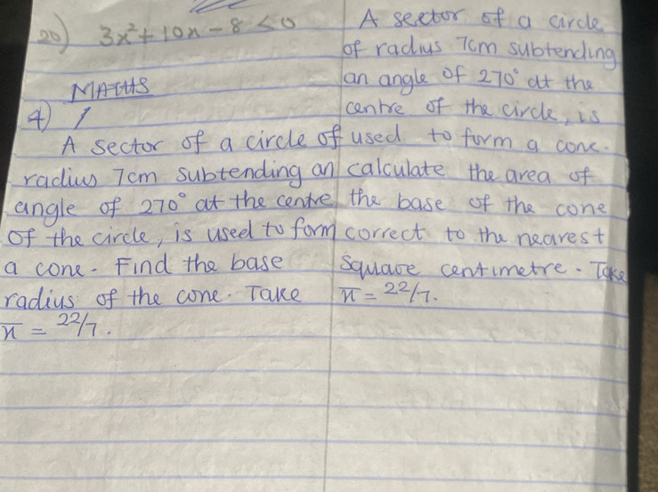 A sector of a circle 
20 3x^2+10x-8<0</tex> of radius Tom subtending 
MAIHS an angle of 270° at the 
47 
cenrce of the circle, is 
A sector of a circle of used to form a cone. 
radiws Tcm subtending an calculate the area of 
angle of 270° at the centre the base of the cone 
of the circle, is used to form correct to the nearest 
a cone. Find the base square centimetre. Take 
radius of the cone. Take overline n= 22/7 .
overline n=22/7.