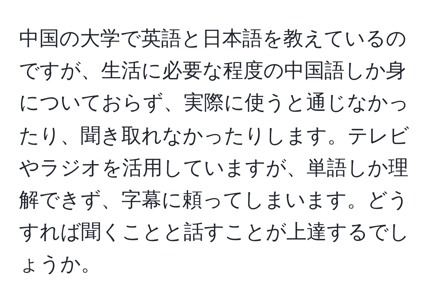 中国の大学で英語と日本語を教えているのですが、生活に必要な程度の中国語しか身についておらず、実際に使うと通じなかったり、聞き取れなかったりします。テレビやラジオを活用していますが、単語しか理解できず、字幕に頼ってしまいます。どうすれば聞くことと話すことが上達するでしょうか。