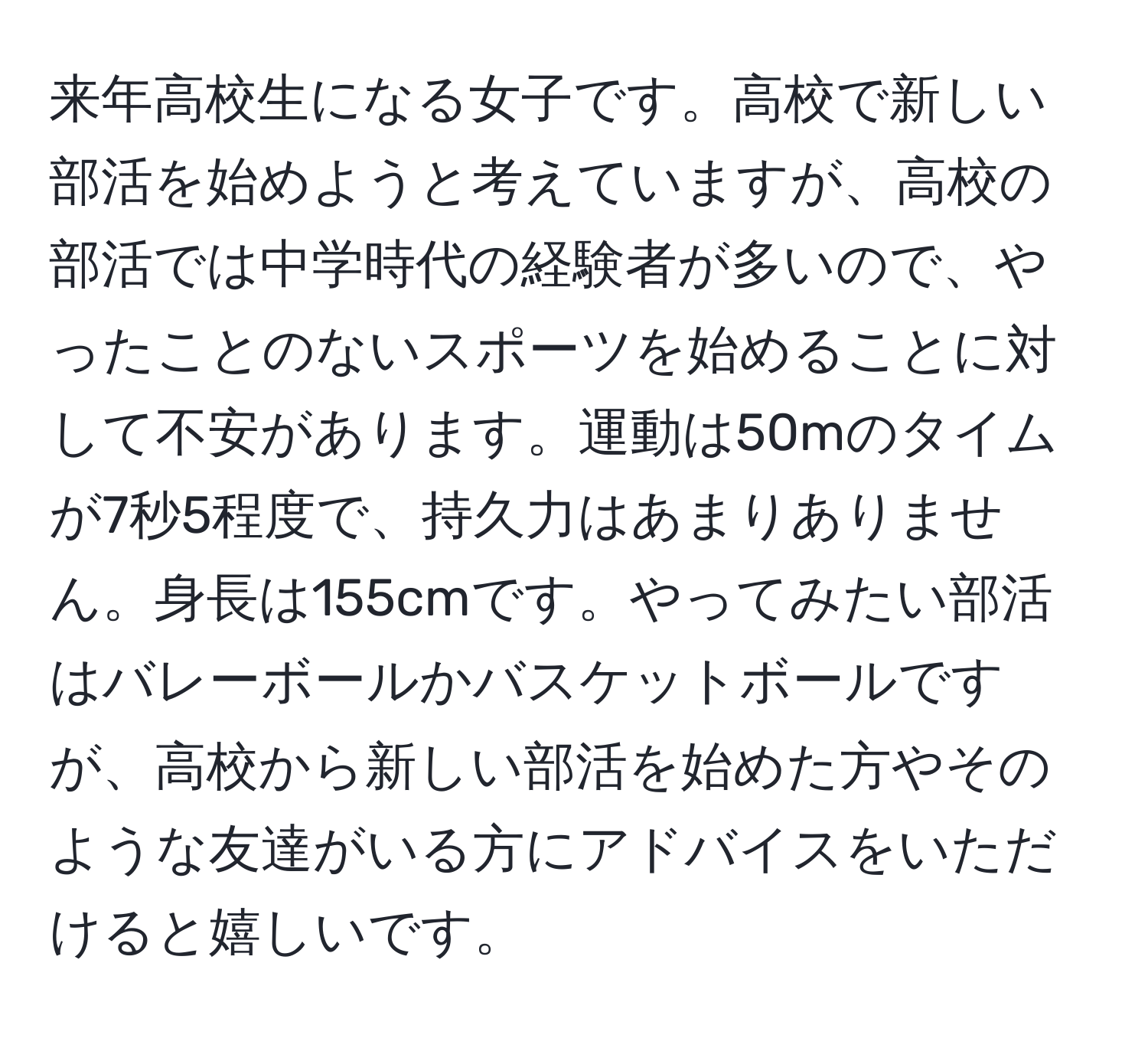 来年高校生になる女子です。高校で新しい部活を始めようと考えていますが、高校の部活では中学時代の経験者が多いので、やったことのないスポーツを始めることに対して不安があります。運動は50mのタイムが7秒5程度で、持久力はあまりありません。身長は155cmです。やってみたい部活はバレーボールかバスケットボールですが、高校から新しい部活を始めた方やそのような友達がいる方にアドバイスをいただけると嬉しいです。