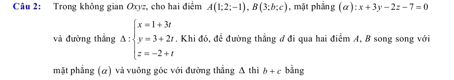 Trong không gian Oxyz, cho hai điểm A(1;2;-1), B(3;b;c) , mặt phắng (alpha ):x+3y-2z-7=0
và đường thắng Delta :beginarrayl x=1+3t y=3+2t z=-2+tendarray.. Khi đó, để đường thắng d đi qua hai điểm A, B song song với 
mặt phẳng (α) và vuông góc với đường thắng △ thib+c bằng