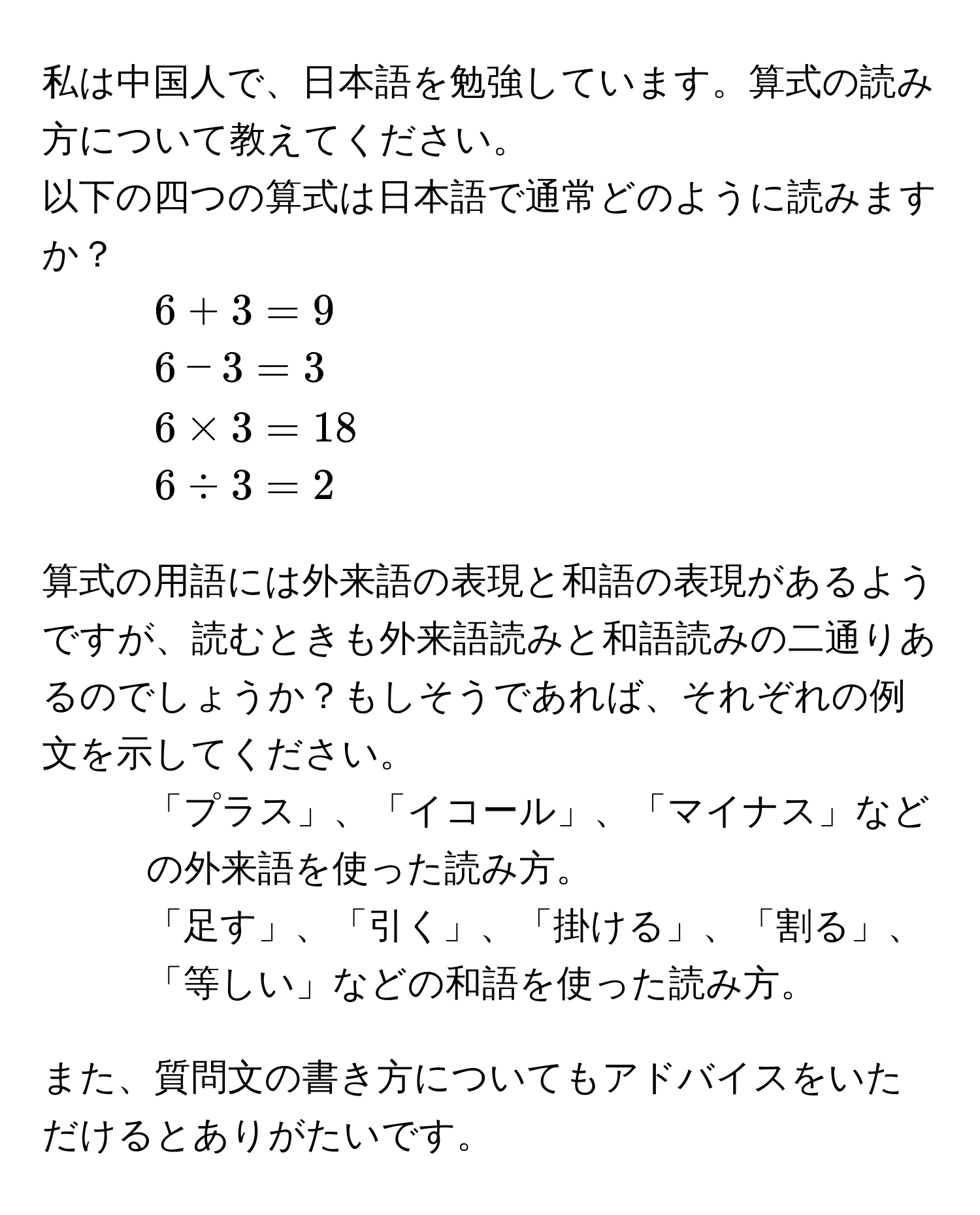 私は中国人で、日本語を勉強しています。算式の読み方について教えてください。  

以下の四つの算式は日本語で通常どのように読みますか？  
1. (6 + 3 = 9)  
2. (6 - 3 = 3)  
3. (6 * 3 = 18)  
4. (6 / 3 = 2)  

算式の用語には外来語の表現と和語の表現があるようですが、読むときも外来語読みと和語読みの二通りあるのでしょうか？もしそうであれば、それぞれの例文を示してください。  

1. 「プラス」、「イコール」、「マイナス」などの外来語を使った読み方。  
2. 「足す」、「引く」、「掛ける」、「割る」、「等しい」などの和語を使った読み方。  

また、質問文の書き方についてもアドバイスをいただけるとありがたいです。