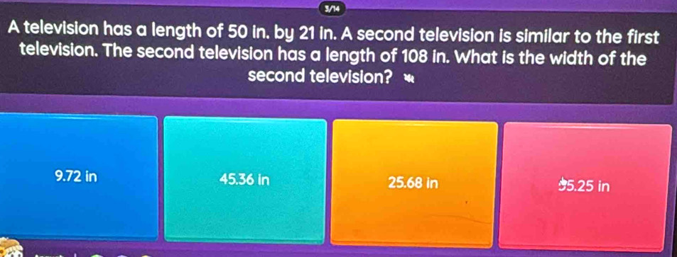 3/14
A television has a length of 50 in. by 21 in. A second television is similar to the first
television. The second television has a length of 108 in. What is the width of the
second television?
9.72 in 45.36 in 25.68 in 95.25 in