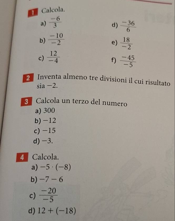 Calcola.
a)  (-6)/3 
d)  (-36)/6 
b)  (-10)/-2 
e)  18/-2 
c)  12/-4 
f)  (-45)/-5 
2 Inventa almeno tre divisioni il cui risultato
sia −2.
3. Calcola un terzo del numero
a) 300
b) -12
c) -15
d) -3.
4 Calcola.
a) -5· (-8)
b) -7-6
c)  (-20)/-5 
d) 12+(-18)