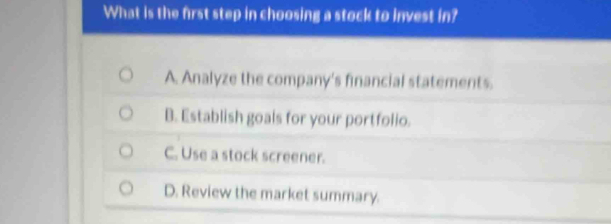 What is the first step in choosing a stock to invest in?
A. Analyze the company's financial statements.
B. Establish goals for your portfolio.
C. Use a stock screener.
D. Review the market summary.