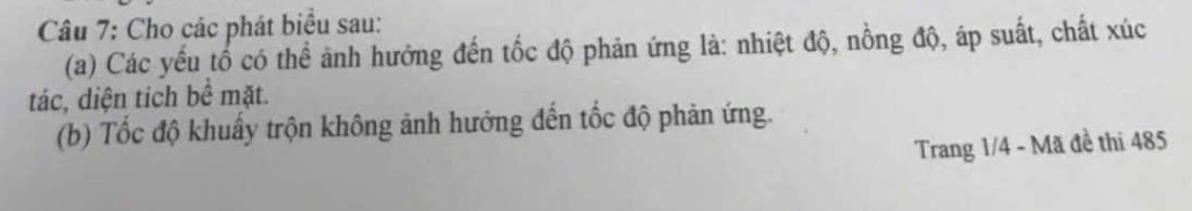 Cho các phát biểu sau: 
(a) Các yếu tổ có thể ảnh hưởng đến tốc độ phản ứng là: nhiệt độ, nồng độ, áp suất, chất xúc 
tác, diện tích bề mặt. 
(b) Tốc độ khuẩy trộn không ảnh hưởng đến tốc độ phản ứng. 
Trang 1/4 - Mã đề thi 485