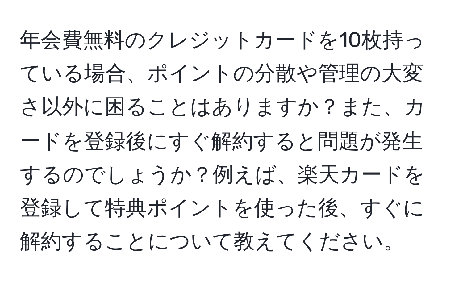 年会費無料のクレジットカードを10枚持っている場合、ポイントの分散や管理の大変さ以外に困ることはありますか？また、カードを登録後にすぐ解約すると問題が発生するのでしょうか？例えば、楽天カードを登録して特典ポイントを使った後、すぐに解約することについて教えてください。