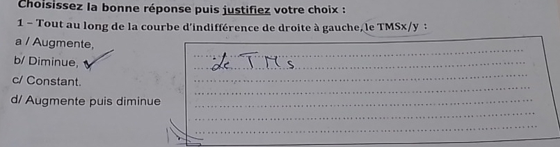 Choisissez la bonne réponse puis justifiez votre choix : 
1 - Tout au long de la courbe d'indifférence de droite à gauche, le TMSx/y : 
_ 
a / Augmente, 
b/ Diminue, 
_ 
c/ Constant. 
_ 
_ 
_ 
__ 
_ 
_ 
d/ Augmente puis diminue 
_ 
_ 
_ 
_ 
_