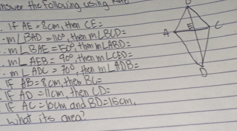 answer the following using here
D. If AE=8cm ,then CE= C
E
-m∠ BAD=110° , then m∠ BCD= A
m∠ BAE=50° ,then m∠ ABD=
M∠ AEB=90° , then m∠ CED=
m∠ ADC=70° then m∠ ADB=
D
If AB=8cm , them BC=
If AD=11cm ,then CD=
IF AC=10cm and BD=15cm, 
what its area?