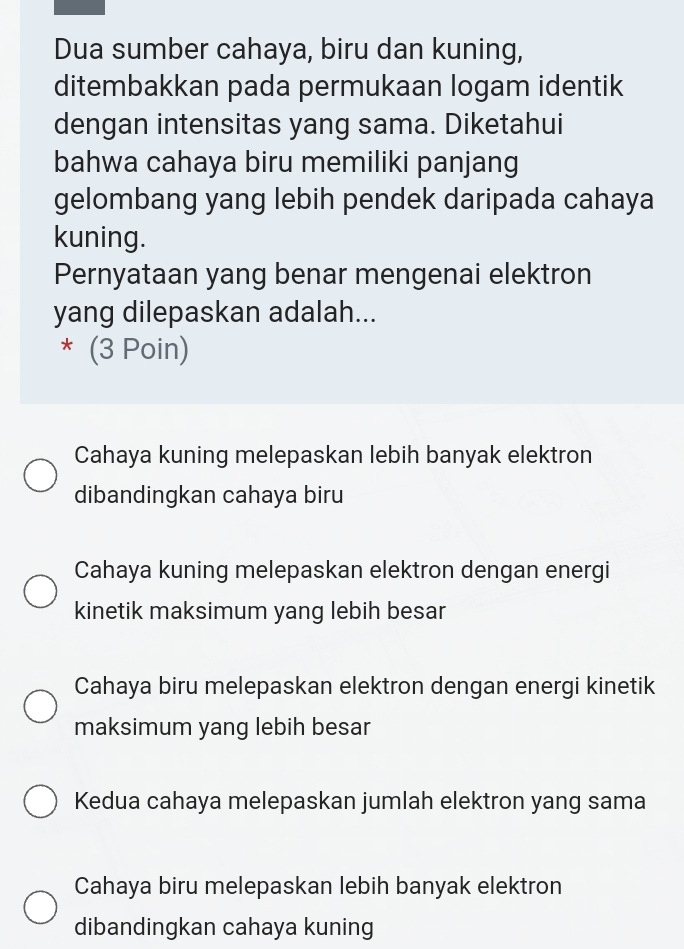 Dua sumber cahaya, biru dan kuning,
ditembakkan pada permukaan logam identik
dengan intensitas yang sama. Diketahui
bahwa cahaya biru memiliki panjang
gelombang yang lebih pendek daripada cahaya
kuning.
Pernyataan yang benar mengenai elektron
yang dilepaskan adalah...
* (3 Poin)
Cahaya kuning melepaskan lebih banyak elektron
dibandingkan cahaya biru
Cahaya kuning melepaskan elektron dengan energi
kinetik maksimum yang lebih besar
Cahaya biru melepaskan elektron dengan energi kinetik
maksimum yang lebih besar
Kedua cahaya melepaskan jumlah elektron yang sama
Cahaya biru melepaskan lebih banyak elektron
dibandingkan cahaya kuning