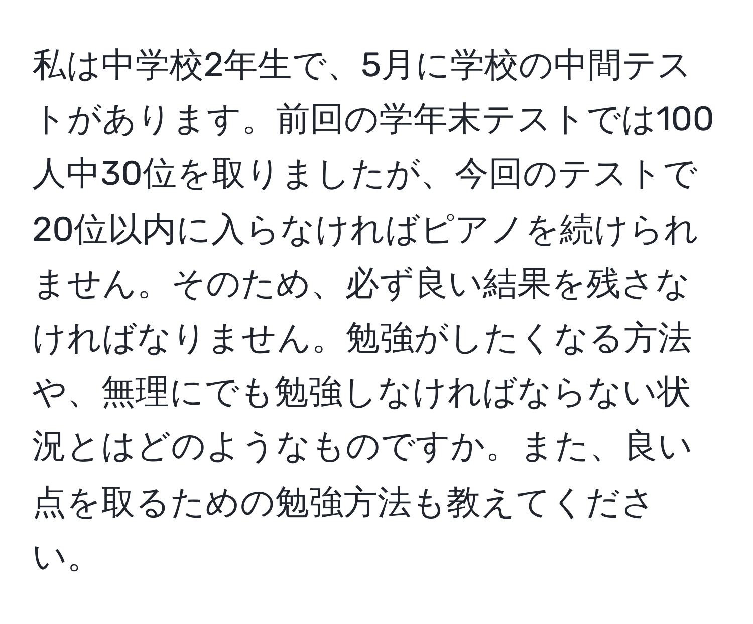 私は中学校2年生で、5月に学校の中間テストがあります。前回の学年末テストでは100人中30位を取りましたが、今回のテストで20位以内に入らなければピアノを続けられません。そのため、必ず良い結果を残さなければなりません。勉強がしたくなる方法や、無理にでも勉強しなければならない状況とはどのようなものですか。また、良い点を取るための勉強方法も教えてください。