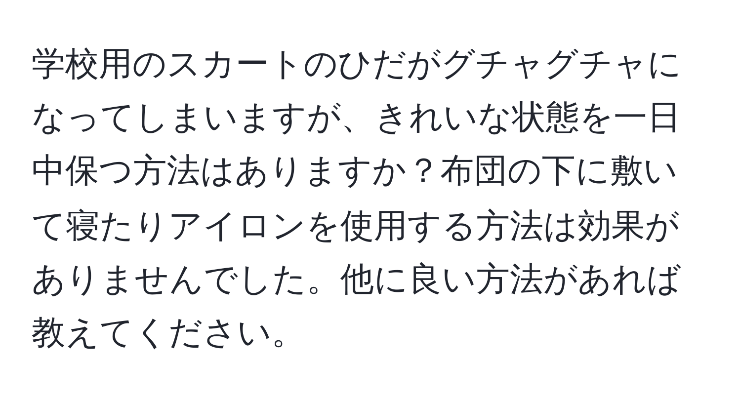 学校用のスカートのひだがグチャグチャになってしまいますが、きれいな状態を一日中保つ方法はありますか？布団の下に敷いて寝たりアイロンを使用する方法は効果がありませんでした。他に良い方法があれば教えてください。