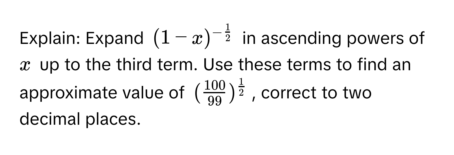 Explain: Expand $(1-x)^- 1/2 $ in ascending powers of $x$ up to the third term. Use these terms to find an approximate value of $( 100/99 )^ 1/2 $, correct to two decimal places.