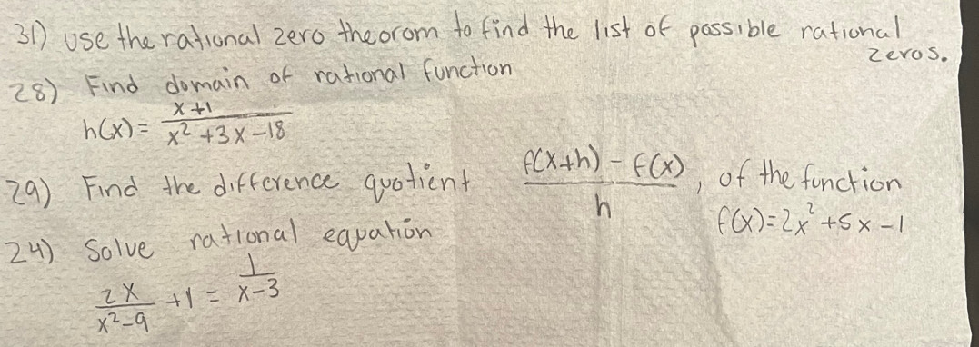 use the rational zero theorom to find the list of passible rational 
zevos. 
28) Find domain of rational function
h(x)= (x+1)/x^2+3x-18 
29) Find the difference quotient  (f(x+h)-f(x))/h  , of the function 
24) Solve rational eapation
f(x)=2x^2+5x-1
 2x/x^2-9 +1= 1/x-3 