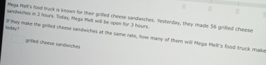 sandwiches in 2 hours. Today, Mega Melt will be open for 3 hours. Mega Melt's food truck is known for their grilled cheese sandwiches. Yesterday, they made 56 grilled cheese 
M 
today ? they make the grilled cheese sandwiches at the same rate, how many of them will Mega Melt's food truck make 
grifled cheese sandwiches