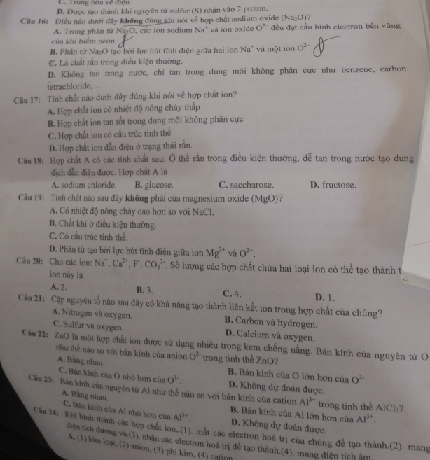 C. l rung hòa về điện
D. Được tạo thành khi nguyên tử sulfur (S) nhận vào 2 proton.
Câu 16: Điều nào dưới đây không đúng khi nói về hợp chất sodium oxide (Na_2O) ?
A. Trong phân tử Na _7C 9, các ion sodium Na* và ion oxide O^(2-) đều đạt cầu hình electron bền vững
của khí hiểm neon.
B. Phân tứ Na₂O tạo bởi lực hút tĩnh điện giữa hai ion Na* và một ion O^(2-).
C. Là chất rắn trong điều kiện thường.
D. Không tan trong nước, chỉ tan trong dung môi không phân cực như benzene, carbon
tetrachloride, .
Câu 17: Tính chất nào dưới đây đúng khi nói về hợp chất ion?
A. Hợp chất ion có nhiệt độ nóng chảy thấp
B. Hợp chất ion tan tốt trong dung môi không phân cực
C. Hợp chất ion có cấu trúc tinh thể
D. Hợp chất ion dẫn điện ở trạng thái rắn.
Câu 18: Hợp chất A có các tính chất sau: Ở thể rắn trong điều kiện thường, dễ tan trong nước tạo dung
dịch dẫn điện được. Hợp chất A là
A. sodium chloride. B. glucose. C. saccharose. D. fructose.
Câu 19: Tính chất nào sau đây không phải của magnesium oxide (MgO)?
A. Có nhiệt độ nóng chảy cao hơn so với NaCl.
B. Chất khí ở điều kiện thường.
C. Có cầu trúc tinh thể.
D. Phân tử tạo bởi lực hút tĩnh điện giữa ion Mg^(2+) và O^(2-).
Câu 20: Cho các ion: Na^+,Ca^(2+),F,CO_3^((2-). Số lượng các hợp chất chứa hai loại ion có thể tạo thành t
ion này là
B. 3.
A. 2. C. 4. D. 1.
Câu 21: Cập nguyên tố nào sau đây có khả năng tạo thành liên kết ion trong hợp chất của chúng?
A. Nitrogen và oxygen. B. Carbon và hydrogen.
C. Sulfur và oxygen. D. Calcium và oxygen.
Câu 22: ZnO là một hợp chất ion được sử dụng nhiều trong kem chống nắng. Bán kính của nguyên từ O
như thế nào so với bán kính của anion O^2-) trong tinh thể ZnO ?
A. Băng nhau. B. Bán kính của O lớn hơn của O^(2-).
C. Bán kinh của O nhỏ hơn của O^(2-). D. Không dự đoản được.
Câu 23: Bán kính của nguyên tứ Al như thể nào so với bán kính của cation Al^(3+) trong tinh thể AlCl_3 ?
A. Băng nhau. C. Bán kính của Al nhỏ hơn cia Al^(3+).
B. Bán kính của Al lớn hợn của Al^(3+).
D. Không dự đoán được.
Câu 24: Khi hình thành các hợp chất ion..(1). mắt các electron hoá trị của chúng đề tạo thành.(2), mang
đdiện tích dương và (3). nhận các electron hoá trị để tạo thành.(4). mang điện tích âm
A. (1) kim loại, (2) anion, (3) phi kim, (4) cation