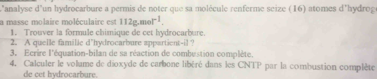 L'analyse d'un hydrocarbure a permis de noter que sa molécule renferme seize (16) atomes d'hydroge 
a masse molaire moléculaire est 112g.mol^(-1). 
1. Trouver la formule chimique de cet hydrocarbure. 
2. A quelle famille d’hydrocarbure appartient-il ? 
3. Ecrire l'équation-bilan de sa réaction de combustion complète. 
4. Calculer le volume de dioxyde de carbone libéré dans les CNTP par la combustion complète 
de cet hydrocarbure.