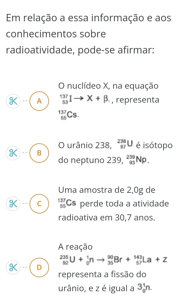 Em relação a essa informação e aos
conhecimentos sobre
radioatividade, pode-se afirmar:
O nuclídeo X, na equação
A _(53)^(137)Ito X+beta , , representa
_(55)^(137)Cs. 
O urânio 238, _(97)^(238)U é isótopo
K -- B
do neptuno 239, _(93)^(239)Np. 
Uma amostra de 2,0g de
C _(55)^(137)Cs perde toda a atividade
radioativa em 30,7 anos.
A reação
_(92)^(235)U+_0^1nto _(35)^(90)Br+_(57)^(143)La+Z
D
representa a fissão do
urânio, e z é igual a 3_0^1n.