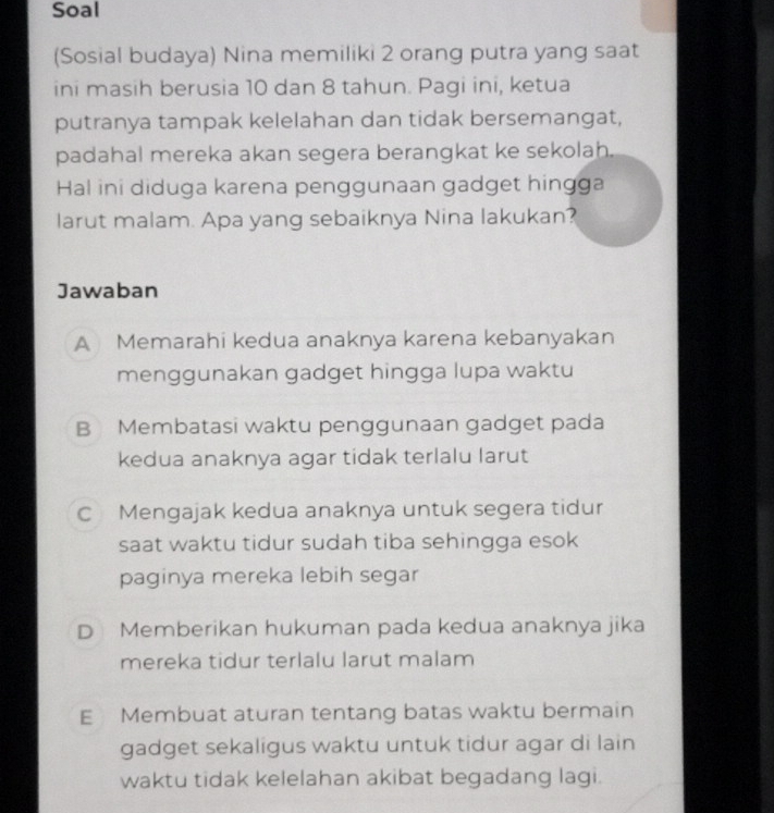 Soal
(Sosial budaya) Nina memiliki 2 orang putra yang saat
ini masih berusia 10 dan 8 tahun. Pagi ini, ketua
putranya tampak kelelahan dan tidak bersemangat,
padahal mereka akan segera berangkat ke sekolah.
Hal ini diduga karena penggunaan gadget hingga
larut malam. Apa yang sebaiknya Nina lakukan?
Jawaban
A Memarahi kedua anaknya karena kebanyakan
menggunakan gadget hingga lupa waktu
B Membatasi waktu penggunaan gadget pada
kedua anaknya agar tidak terlalu larut
C Mengajak kedua anaknya untuk segera tidur
saat waktu tidur sudah tiba sehingga esok
paginya mereka lebih segar
D Memberikan hukuman pada kedua anaknya jika
mereka tidur terlalu larut malam
E Membuat aturan tentang batas waktu bermain
gadget sekaligus waktu untuk tidur agar di lain
waktu tidak kelelahan akibat begadang lagi.