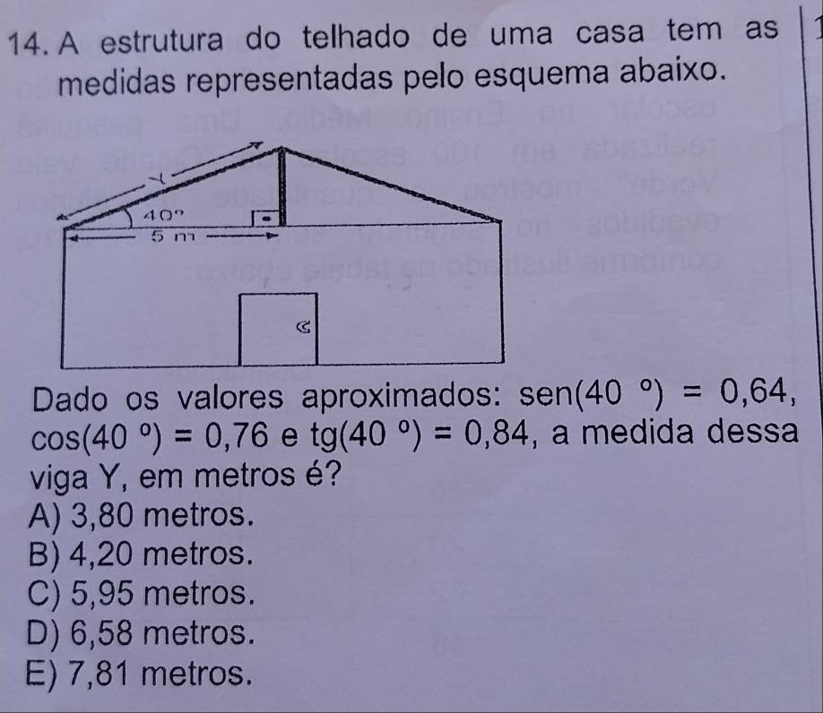 A estrutura do telhado de uma casa tem as
medidas representadas pelo esquema abaixo.
Dado os valores aproximados: sen (40°)=0,64,
cos (40°)=0,76 e tg(40°)=0,84 , a medida dessa
viga Y, em metros é?
A) 3,80 metros.
B) 4,20 metros.
C) 5,95 metros.
D) 6,58 metros.
E) 7,81 metros.