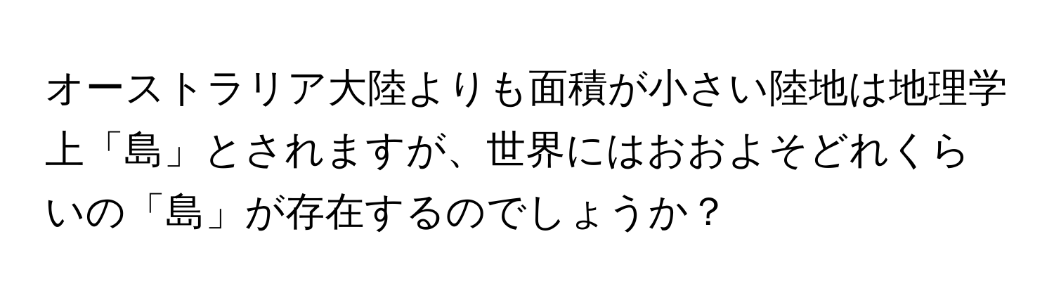 オーストラリア大陸よりも面積が小さい陸地は地理学上「島」とされますが、世界にはおおよそどれくらいの「島」が存在するのでしょうか？