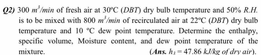 Q2) 300m^3 min of fresh air at 30°C (DBT) dry bulb temperature and 50% R.H. 
is to be mixed with 800m^3 11/2 of recirculated air at 22°C (DBT) dry bulb 
temperature and 10°C dew point temperature. Determine the enthalpy, 
specific volume, Moisture content, and dew point temperature of the 
mixture. (Ans. h_3=47.86kJ/kg of drv air).