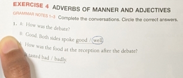 ADVERBS OF MANNER AND ADJECTIVES 
GRAMMAR NOTES 1-3 Complete the conversations. Circle the correct answers. 
1. A: How was the debate? 
8: Good. Both sides spoke good /(well) 
How was the food at the reception after the debate? 
It tasted bad / badly.