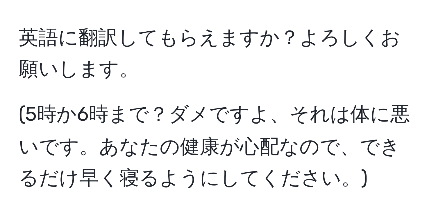 英語に翻訳してもらえますか？よろしくお願いします。

(5時か6時まで？ダメですよ、それは体に悪いです。あなたの健康が心配なので、できるだけ早く寝るようにしてください。)