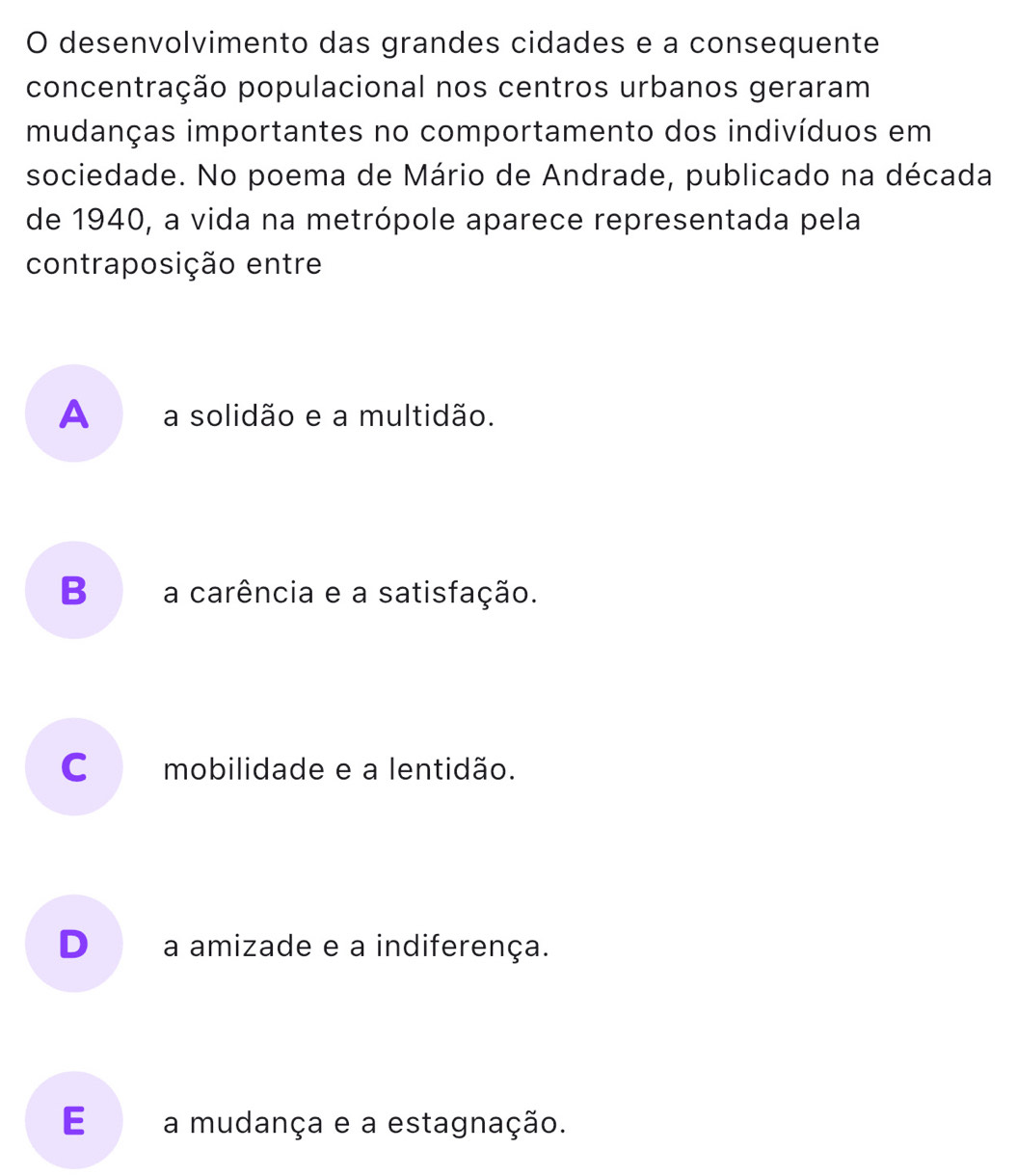 desenvolvimento das grandes cidades e a consequente
concentração populacional nos centros urbanos geraram
mudanças importantes no comportamento dos indivíduos em
sociedade. No poema de Mário de Andrade, publicado na década
de 1940, a vida na metrópole aparece representada pela
contraposição entre
A _ a solidão e a multidão.
B a carência e a satisfação.
C mobilidade e a lentidão.
D a amizade e a indiferença.
E a mudança e a estagnação.