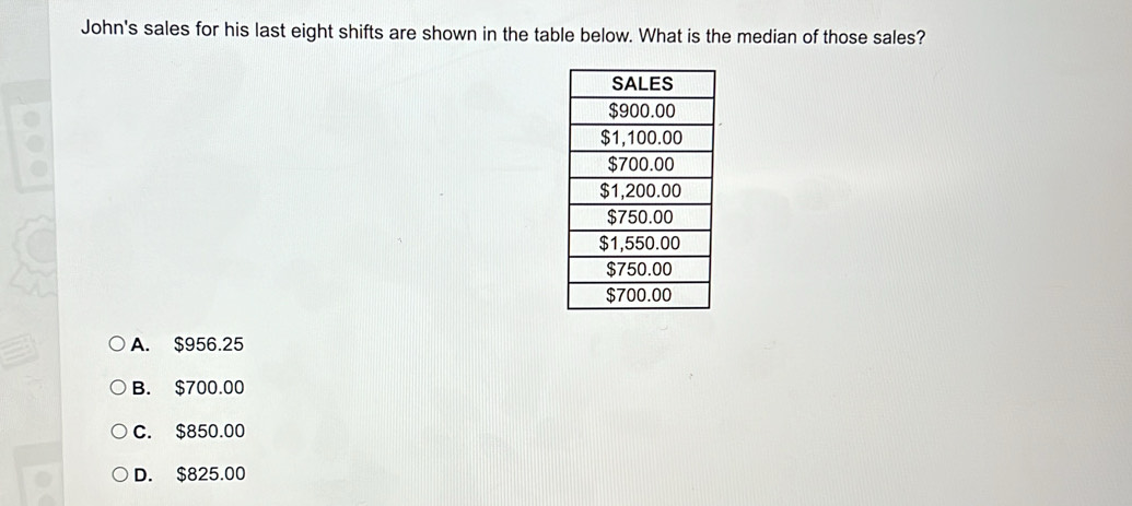 John's sales for his last eight shifts are shown in the table below. What is the median of those sales?
A. $956.25
B. $700.00
C. $850.00
D. $825.00