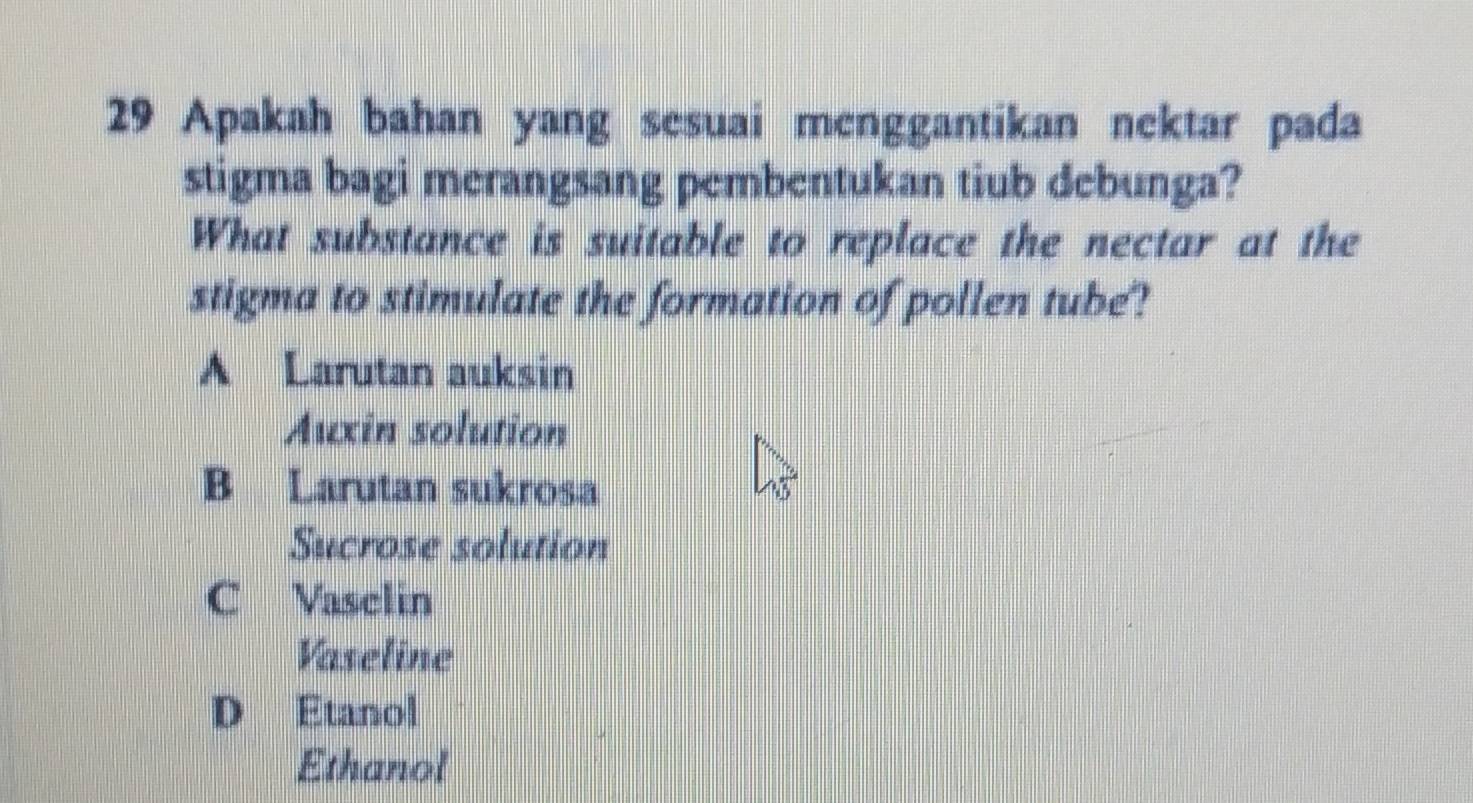 Apakah bahan yang sesuai menggantikan nektar pada
stigma bagi merangsang pembentukan tiub debunga?
What substance is suitable to replace the nectar at the
stigma to stimulate the formation of pollen tube?
A Larutan auksin
Auxin solution
B Larutan sukrosa
Sucrose solution
C Vasclin
Vaseline
D Etanol
Ethanol