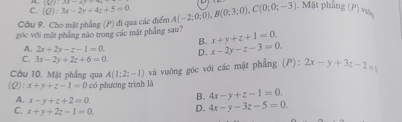 A. (Q):3x-2y+42
C. (Q):3x-2y+4z+5=0. 
Câu 9. Cho mặt phẳng (P) đi qua các điểm A(-2;0;0), B(0;3;0), C(0;0;-3) Mặt phẳng (P) vuông
góc với mặt phẳng nào trong các mặt phẳng sau?
B. x+y+z+1=0.
A. 2x+2y-z-1=0.
D. x-2y-z-3=0.
C. 3x-2y+2z+6=0. 
Câu 10. Mặt phẳng qua A(1;2;-1) và vuông góc với các mặt phẳng (P): 2x-y+3z-2=
(Q): x+y+z-1=0 có phương trình là
A. x-y+z+2=0.
B. 4x-y+z-1=0.
C. x+y+2z-1=0.
D. 4x-y-3z-5=0.