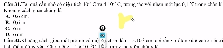 Câu 31.Hai quả cầu nhỏ có điện tích 10^(-7)C và 4.10^(-7)C , tương tác với nhau một lực 0, 1 N trong chân k
Khoảng cách giữa chúng là
A. 0,6 cm.
B. 0,6 m.
C. 6 m. I
D. 6 cm.
Câu 32.Khoảng cách giữa một prôton và một wectron là r=5.10^(-9)cm I, coi rằng prôton và êlectron là cá
tích điểm đứng vên. Cho biết e=1610^(-19)C1varnothing. c tượng tác giữa chúng là