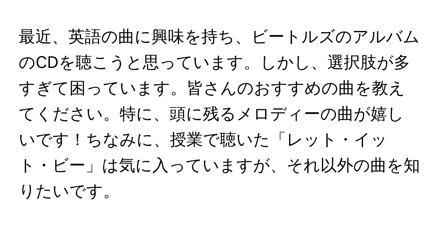 最近、英語の曲に興味を持ち、ビートルズのアルバムのCDを聴こうと思っています。しかし、選択肢が多すぎて困っています。皆さんのおすすめの曲を教えてください。特に、頭に残るメロディーの曲が嬉しいです！ちなみに、授業で聴いた「レット・イット・ビー」は気に入っていますが、それ以外の曲を知りたいです。