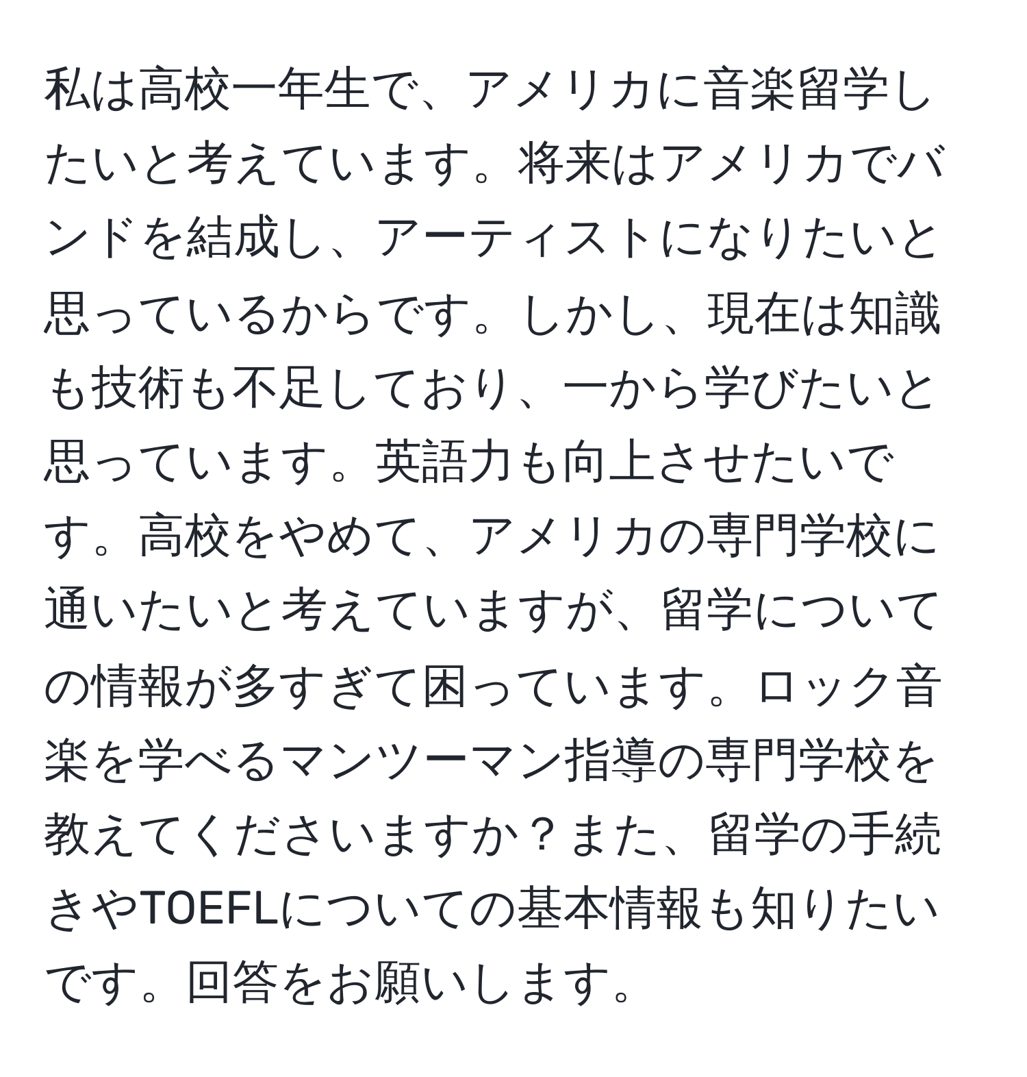 私は高校一年生で、アメリカに音楽留学したいと考えています。将来はアメリカでバンドを結成し、アーティストになりたいと思っているからです。しかし、現在は知識も技術も不足しており、一から学びたいと思っています。英語力も向上させたいです。高校をやめて、アメリカの専門学校に通いたいと考えていますが、留学についての情報が多すぎて困っています。ロック音楽を学べるマンツーマン指導の専門学校を教えてくださいますか？また、留学の手続きやTOEFLについての基本情報も知りたいです。回答をお願いします。