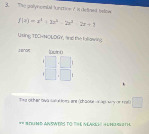 The polynomial function f is defined below:
f(x)=x^4+3x^3-2x^2-2x+2
Using TECHNOLOGY, find the following: 
zeros: (point)
(□ ,□ )
(□ ,□ )
The other two solutions are (choose imaginary or real) 
ROUND ANSWERS TO THE NEAREST HUNDREDTH.