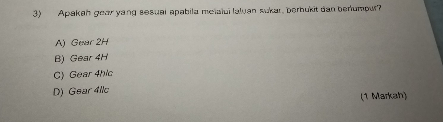 Apakah gear yang sesuai apabila melalui laluan sukar, berbukit dan berlumpur?
A) Gear 2H
B) Gear 4H
C) Gear 4hlc
D) Gear 4llc
(1 Markah)