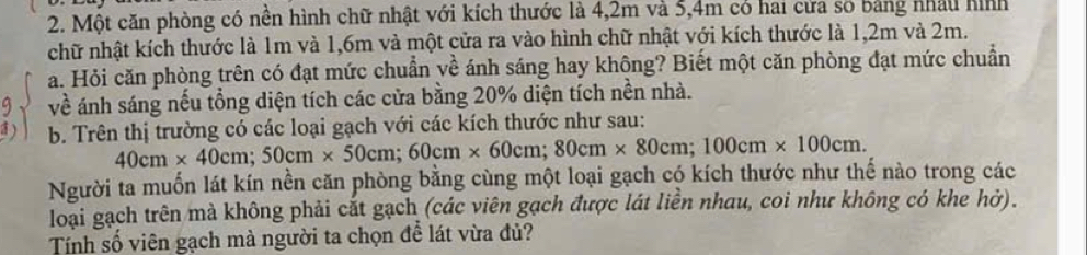 Một căn phòng có nền hình chữ nhật với kích thước là 4, 2m và 5, 4m có hai cửa số bảng nhâu hình 
chữ nhật kích thước là 1m và 1,6m và một cửa ra vào hình chữ nhật với kích thước là 1,2m và 2m. 
a. Hỏi căn phòng trên có đạt mức chuẩn về ánh sáng hay không? Biết một căn phòng đạt mức chuẩn 
9 về ánh sáng nếu tổng diện tích các cửa bằng 20% diện tích nền nhà. 
1) b. Trên thị trường có các loại gạch với các kích thước như sau:
40cm* 40cm; 50cm* 50cm; 60cm* 60cm; 80cm* 80cm; 100cm* 100cm. 
Người ta muốn lát kín nền căn phòng bằng cùng một loại gạch có kích thước như thể nào trong các 
loại gạch trên mà không phải cắt gạch (các viên gạch được lát liền nhau, coi như không có khe hở). 
Tính số viên gạch mà người ta chọn đễ lát vừa đủ?